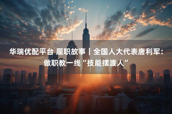 华瑞优配平台 履职故事|全国人大代表唐利军:做职教一线“技能摆渡人”