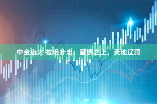 中金宸大 拉毛叶忠：藏绣之上，天地辽阔