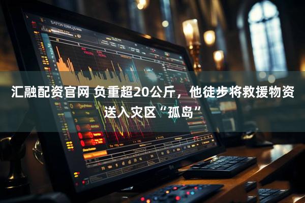 汇融配资官网 负重超20公斤，他徒步将救援物资送入灾区“孤岛”