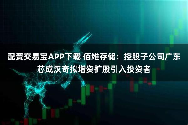 配资交易宝APP下载 佰维存储：控股子公司广东芯成汉奇拟增资扩股引入投资者