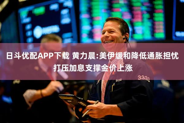 日斗优配APP下载 黄力晨:美伊缓和降低通胀担忧 打压加息支撑金价上涨