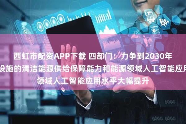 西虹市配资APP下载 四部门：力争到2030年 人工智能算力设施的清洁能源供给保障能力和能源领域人工智能应用水平大幅提升