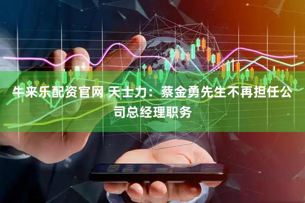 牛来乐配资官网 天士力：蔡金勇先生不再担任公司总经理职务