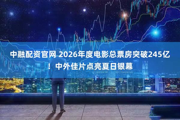 中融配资官网 2026年度电影总票房突破245亿！中外佳片点亮夏日银幕