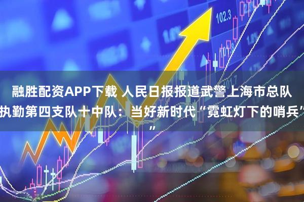 融胜配资APP下载 人民日报报道武警上海市总队执勤第四支队十中队：当好新时代“霓虹灯下的哨兵”