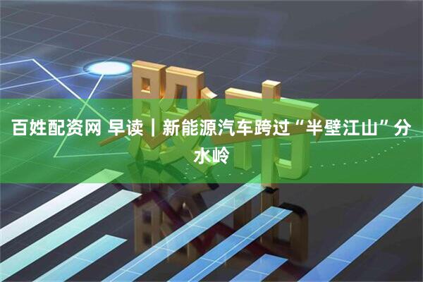 百姓配资网 早读｜新能源汽车跨过“半壁江山”分水岭