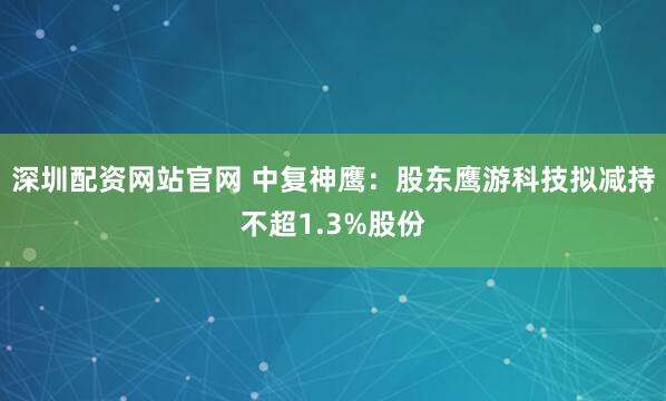 深圳配资网站官网 中复神鹰：股东鹰游科技拟减持不超1.3%股份