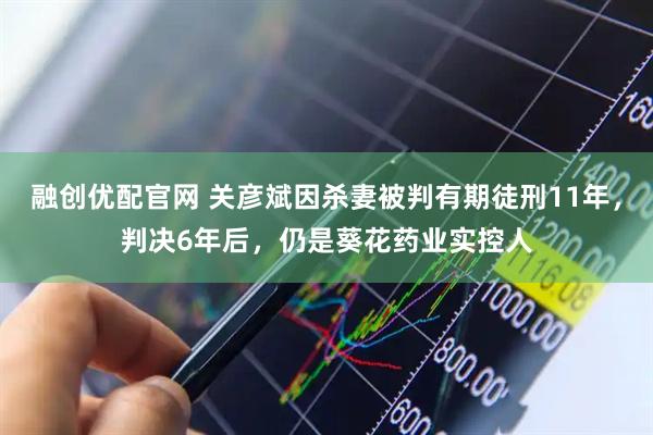 融创优配官网 关彦斌因杀妻被判有期徒刑11年，判决6年后，仍是葵花药业实控人