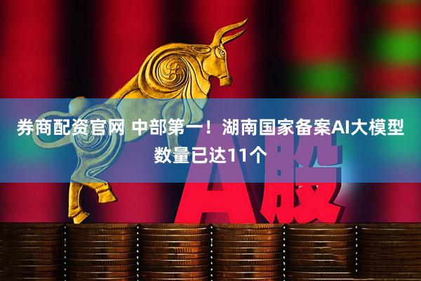 券商配资官网 中部第一！湖南国家备案AI大模型数量已达11个