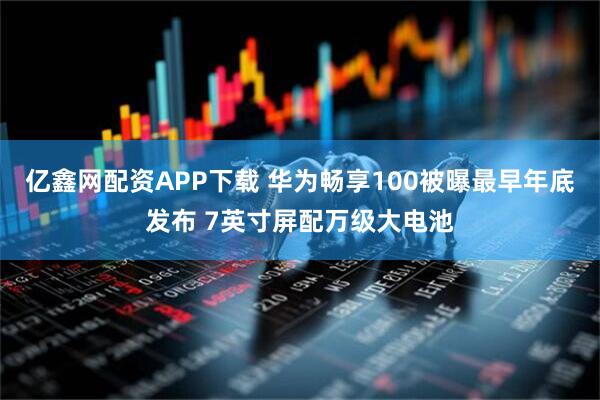 亿鑫网配资APP下载 华为畅享100被曝最早年底发布 7英寸屏配万级大电池