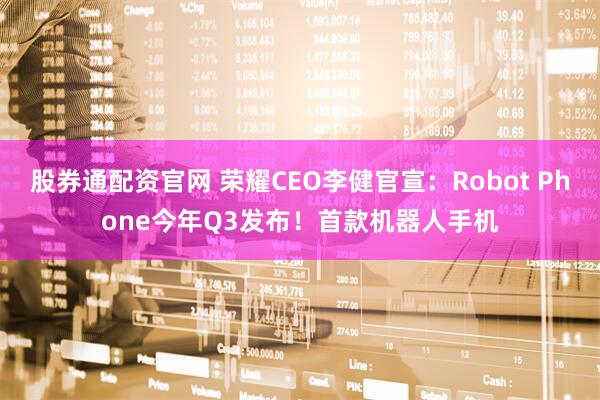 股券通配资官网 荣耀CEO李健官宣：Robot Phone今年Q3发布！首款机器人手机