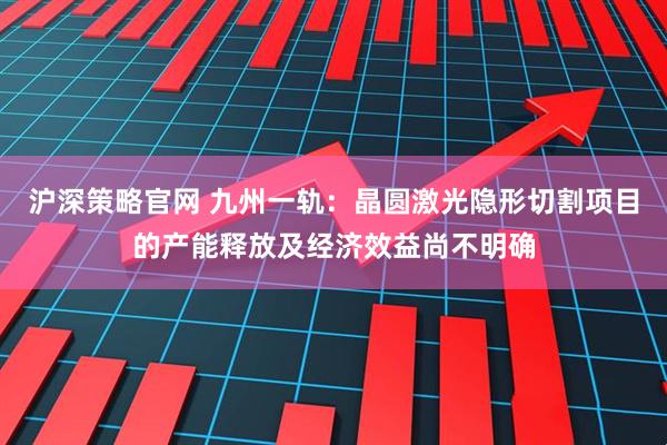 沪深策略官网 九州一轨：晶圆激光隐形切割项目的产能释放及经济效益尚不明确