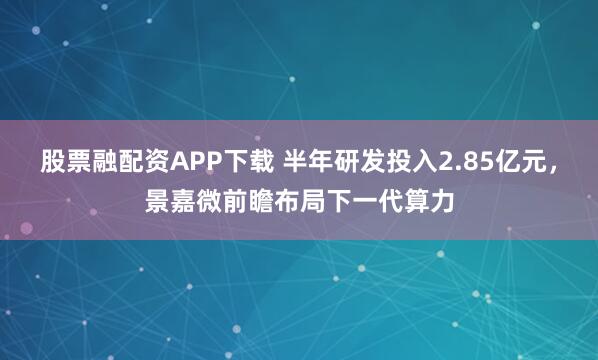 股票融配资APP下载 半年研发投入2.85亿元，景嘉微前瞻布局下一代算力